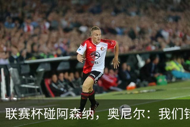 联赛杯碰阿森纳，奥尼尔：我们错过一次，这次要拼尽全力